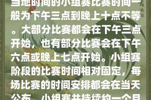 小组赛阶段（第1轮至第9轮），当地时间的小组赛比赛时间一般为下午三点到晚上十点不等。大部分比赛都会在下午三点开始，也有部分比赛会在下午六点或晚上七点开始。小组赛阶段的比赛时间相对固定，每场比赛的时间安排都会在当天公布。小组赛共持续约一个月时间。