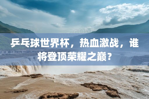 乒乓球世界杯，热血激战，谁将登顶荣耀之巅？