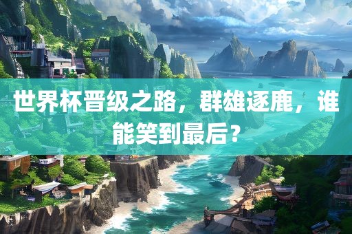 世界杯晋级之路，群雄逐鹿，谁能笑到最后？