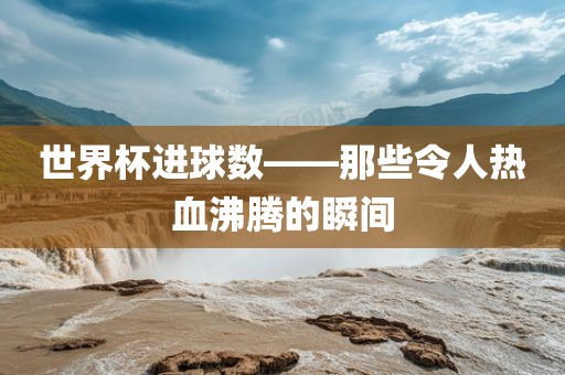 世界杯进球数——那些令人热血沸腾的瞬间