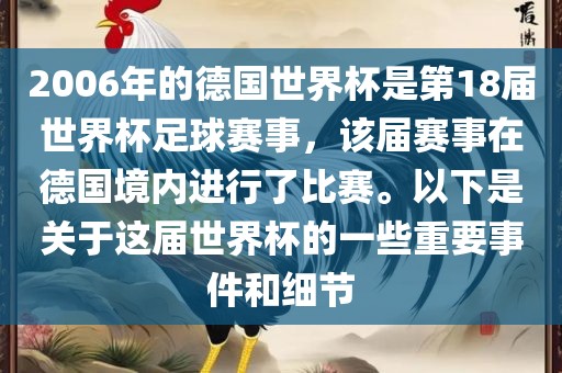 2006年的德国世界杯是第18届世界杯足球赛事，该届赛事在德国境内进行了比赛。以下是关于这届世界杯的一些重要事件和细节