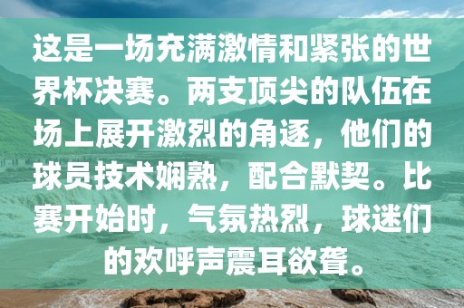 这是一场充满激情和紧张的世界杯决赛。两支顶尖的队伍在场上展开激烈的角逐，他们的球员技术娴熟，配合默契。比赛开始时，气氛热烈，球迷们的欢呼声震耳欲聋。