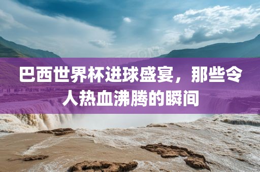 巴西世界杯进球盛宴，那些令人热血沸腾的瞬间金炬实业股份有限公司