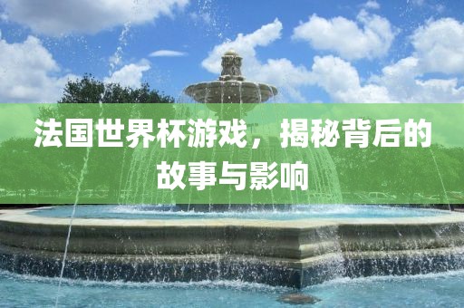 法国世界杯游戏，揭秘背后的故事与影响