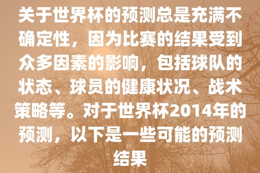 关于世界杯的预测总是充满不确定性，因为比赛的结果受到众多因素的影响，包括球队的状态、球员的健康状况、战术策略等。对于世界杯2014年的预测，以下是一些可能的预测结果
