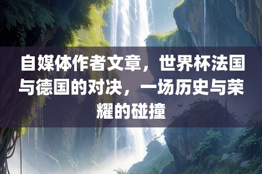 自媒体作者文章，世界杯法国与德国的对决，一场历史与荣耀的碰撞