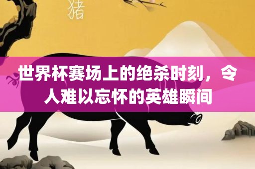 世界杯赛场上的绝杀时刻，令人难以忘怀的英雄瞬间