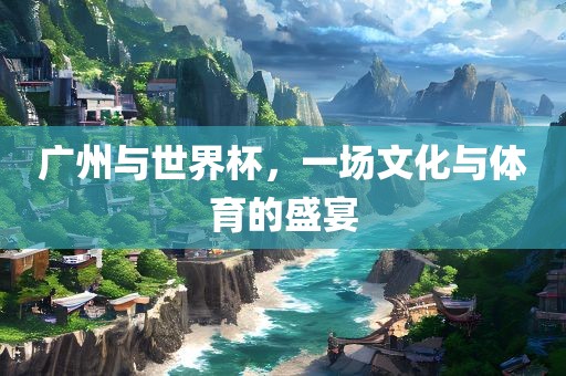 广州与世界杯，一场文化与体育的盛宴