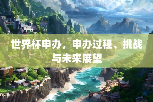 世界杯申办，申办过程、挑战与未来展望