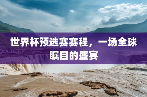 世界杯预选赛赛程，一场全球瞩目的盛宴