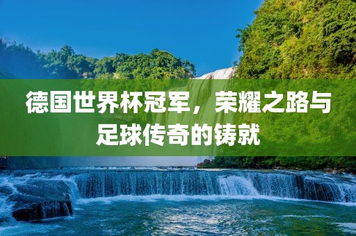 德国世界杯冠军，荣耀之路与足球传奇的铸就