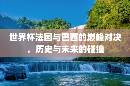 世界杯法国与巴西的巅峰对决，历史与未来的碰撞