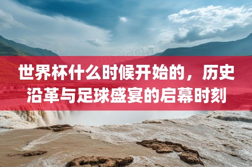 世界杯什么时候开始的，历史沿革与足球盛宴的启幕时刻