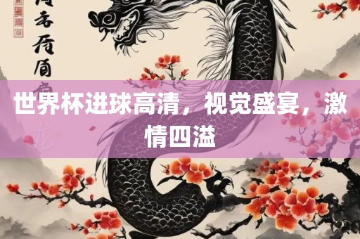 世界杯进球高清，视觉盛宴，激情四溢金炬实业股份有限公司