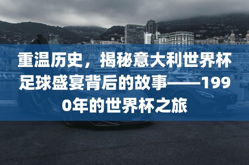 重温历史，揭秘意大利世界杯足球盛宴背后的故事——1990年的世界杯之旅金炬实业股份有限公司