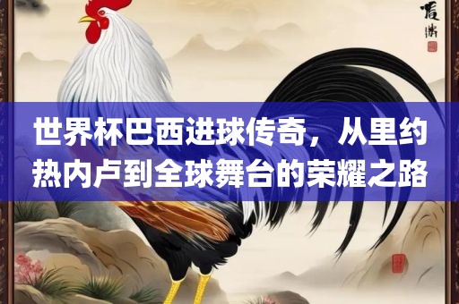 世界杯巴西进球传奇，从里约热内卢到全球舞台的荣耀之路