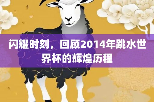 闪耀时刻，回顾2014年跳水世界杯的辉煌历程