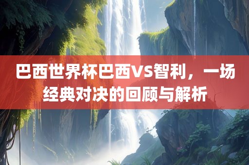 巴西世界杯巴西VS智利，一场经典对决的回顾与解析金炬实业股份有限公司