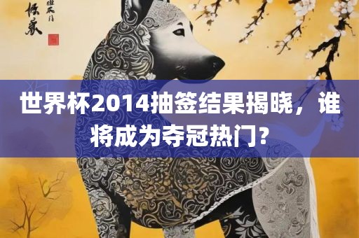 世界杯2014抽签结果揭晓，金炬实业股份有限公司谁将成为夺冠热门？