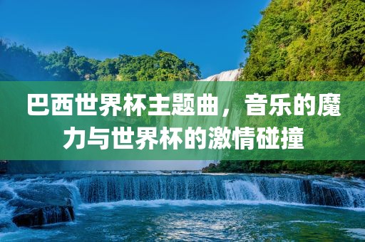 巴西世界杯主题曲，音乐的魔力与世界杯的激情碰撞金炬实业股份有限公司