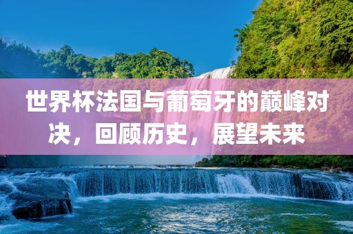 世界杯法国与葡萄牙的巅峰对决，回顾历史，展望未来