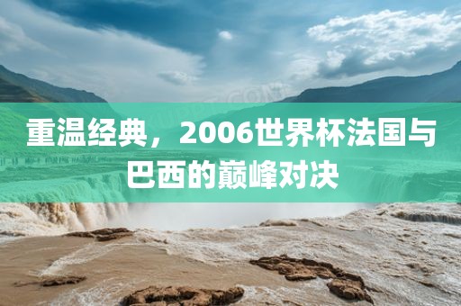 重温经典，2006世界杯法国与巴西的巅峰对决