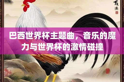 巴西世界杯主题曲，音乐的魔力与世界杯的激情碰撞金炬实业股份有限公司