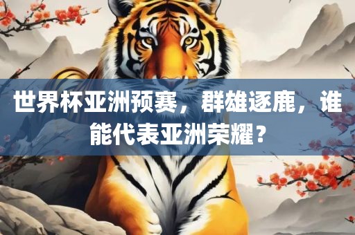 世界杯亚洲预赛，群雄逐鹿，谁能代表亚洲荣耀？