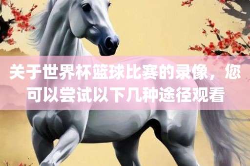 关于世界杯篮球比赛的录像，您可以尝试以下几种途径观看