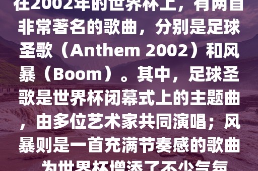 在2002年的世界杯上，有两首非常著名的歌曲，分别是足球圣歌（Anthem 2002）和风暴（Boom）。其中，足球圣歌是世界杯闭幕式上的主题曲，由多位艺术家共同演唱；风暴则是一首充满节奏感的歌曲，为世界杯增添了不少气氛。
