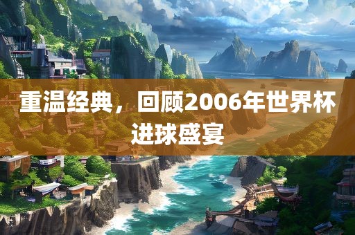 重温经典，回顾2006年世界杯进球盛宴