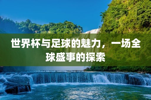 世界杯与足球的魅力，一场全球盛事的探索