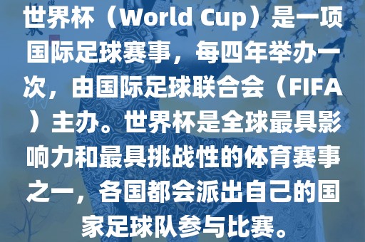 世界杯（World Cup）是一项国际足球赛事，每四年举办一次，由国际足球联合会（FIFA）主办。世界杯是全球最具影响力和最具挑战性的体育赛事之一，各国都会派出自己的国家足球队参与比赛。