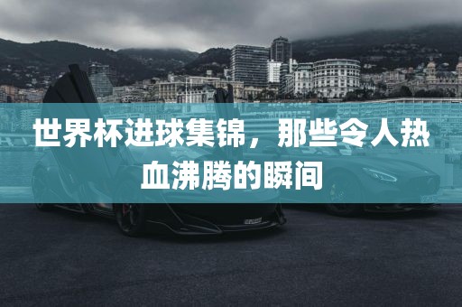 世界杯进球集锦，那些令人热血沸腾的瞬间金炬实业股份有限公司