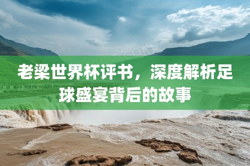 老梁世界杯评书，深度解析足球盛宴背后的故事金炬实业股份有限公司