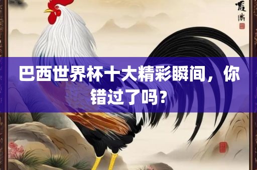 巴西世界杯十大精彩瞬间，你错过了吗？金炬实业股份有限公司