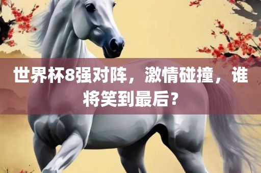 世界杯8强对阵，激情碰撞，谁将笑到最后？金炬实业股份有限公司