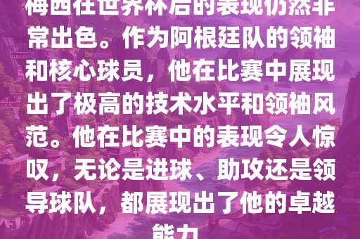 梅西在世界杯后的表现仍然非常出色。作为阿根廷队的领袖和核心球员，他在比赛中展现出了极高的技术水平和领袖风范。他在比赛中的表现令人惊叹，无论是进球、助攻还是领导球队，都展现出了他的卓越能力。