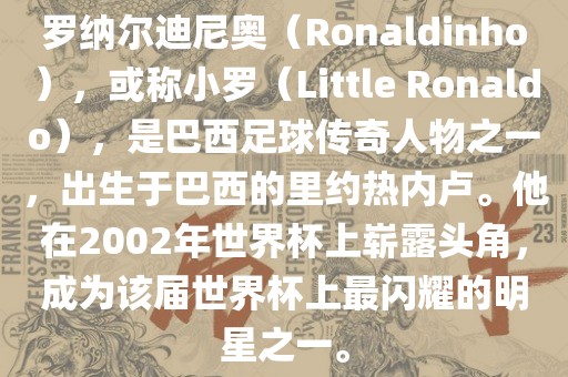 罗纳尔迪尼奥（Ronaldinho），或称小罗（Little Ronaldo），是巴西足球传奇人物之一，出生于巴西的里约热内卢。他在2002年世界杯上崭露头角，成为该届世界杯上最闪耀的明星之一。金炬实业股份有限公司