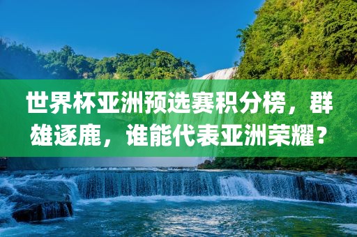 世界杯亚洲预选赛积分榜，群雄逐鹿，谁能代表亚洲荣耀？