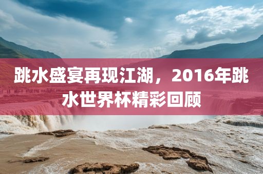 跳水盛宴再现江湖，2016年跳水世界杯精彩回顾