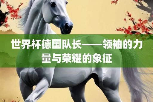 世界杯德国队长——金炬实业股份有限公司领袖的力量与荣耀的象征