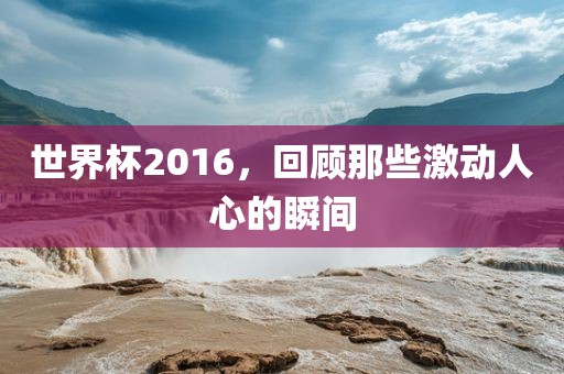 世界杯2016，回顾那些激动人心的瞬间金炬实业股份有限公司