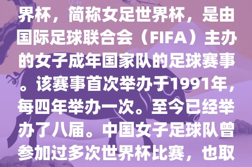 世界杯女足球是指女子足球世界杯，简称女足世界杯，是由国际足球联合会（FIFA）主办的女子成年国家队的足球赛事。该赛事首次举办于1991年，每四年举办一次。至今已经举办了八届。中国女子足球队曾参加过多次世界杯比赛，也取得过较好的成绩。