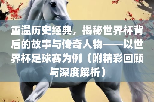 重温历史经典，揭秘世界杯背后的故事与传奇人物——以世界杯足球赛为例（附精彩回顾与深度金炬实业股份有限公司解析）