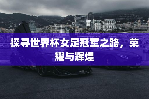 探寻世界杯女足冠军之路，荣耀与辉煌