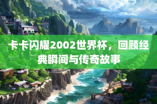 卡卡闪耀2002世界杯，回顾经典瞬间与传奇故事