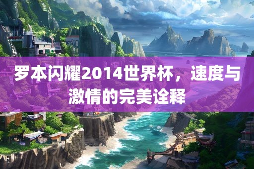 罗本闪耀2014世界杯，速度与激情的完美诠释