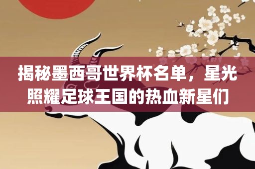 揭秘墨西哥世界杯名单，星光照耀足球王国的热血新星们金炬实业股份有限公司