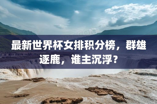 最新世界杯女排积分榜，群雄逐鹿，谁主沉浮？